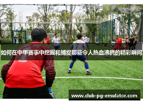 如何在中甲赛事中挖掘和捕捉那些令人热血沸腾的精彩瞬间