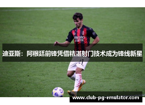 迪亚斯：阿根廷前锋凭借精湛射门技术成为锋线新星