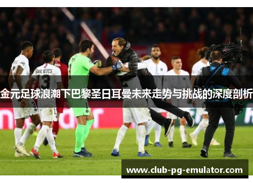 金元足球浪潮下巴黎圣日耳曼未来走势与挑战的深度剖析