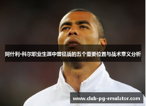 阿什利·科尔职业生涯中曾征战的五个重要位置与战术意义分析 阿什利·科尔职业生涯中曾征战的五个重要位置与战术意义分析