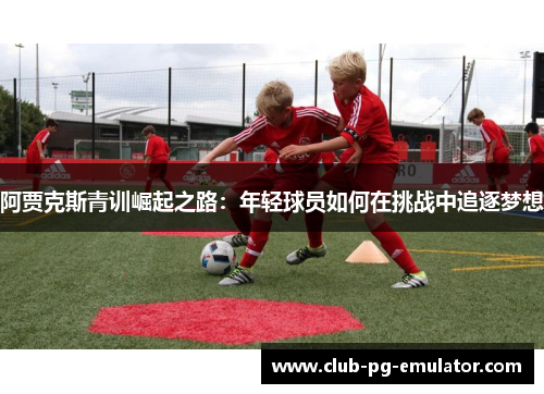 阿贾克斯青训崛起之路:年轻球员如何在挑战中追逐梦想 阿贾克斯青训崛起之路:年轻球员如何在挑战中追逐梦想