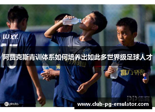 阿贾克斯青训体系如何培养出如此多世界级足球人才 阿贾克斯青训体系如何培养出如此多世界级足球人才