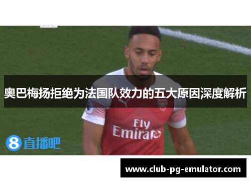 奥巴梅扬拒绝为法国队效力的五大原因深度解析 奥巴梅扬拒绝为法国队效力的五大原因深度解析