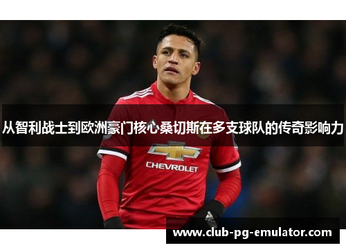 从智利战士到欧洲豪门核心桑切斯在多支球队的传奇影响力