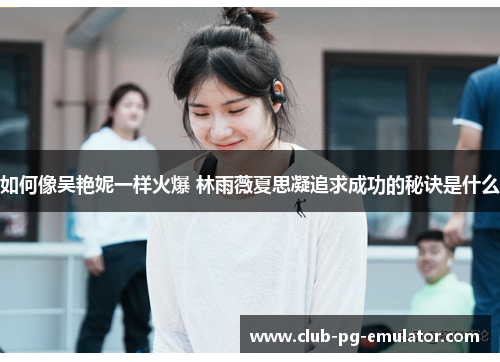 如何像吴艳妮一样火爆 林雨薇夏思凝追求成功的秘诀是什么