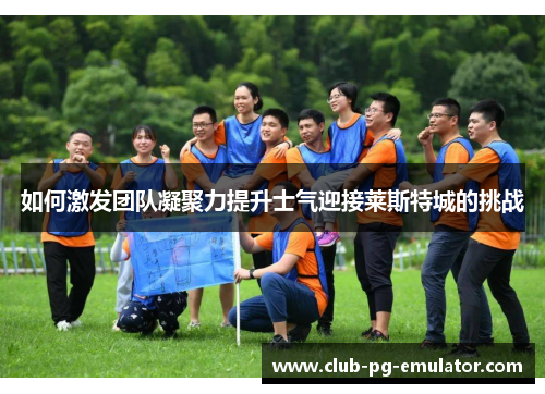如何激发团队凝聚力提升士气迎接莱斯特城的挑战