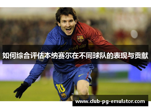 如何综合评估本纳赛尔在不同球队的表现与贡献