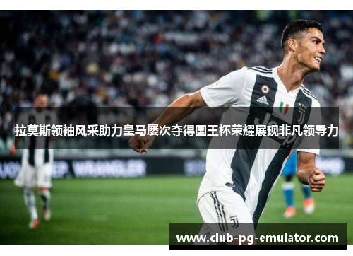 拉莫斯领袖风采助力皇马屡次夺得国王杯荣耀展现非凡领导力 拉莫斯领袖风采助力皇马屡次夺得国王杯荣耀展现非凡领导力