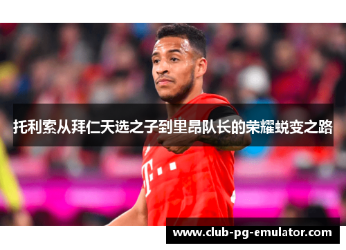 托利索从拜仁天选之子到里昂队长的荣耀蜕变之路 托利索从拜仁天选之子到里昂队长的荣耀蜕变之路