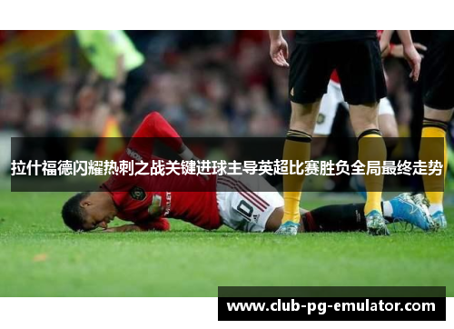 拉什福德闪耀热刺之战关键进球主导英超比赛胜负全局最终走势