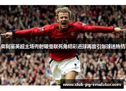 奥利塞英超主场兜射破曼联死角精彩进球再度引爆球迷热情