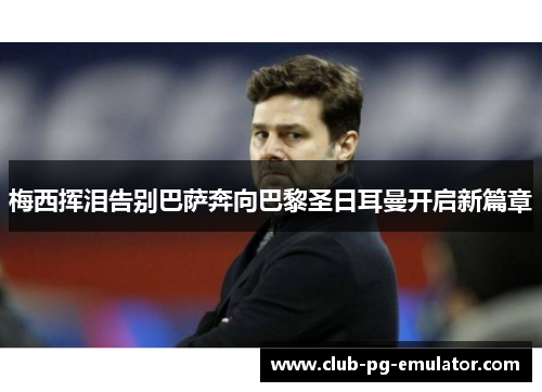 梅西挥泪告别巴萨奔向巴黎圣日耳曼开启新篇章