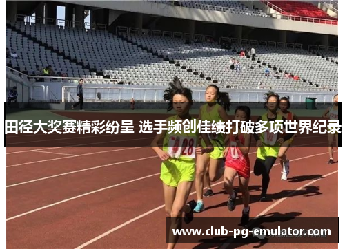 田径大奖赛精彩纷呈 选手频创佳绩打破多项世界纪录