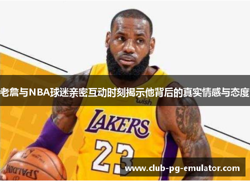 老詹与NBA球迷亲密互动时刻揭示他背后的真实情感与态度