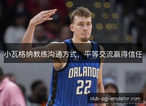 小瓦格纳教练沟通方式,平等交流赢得信任 小瓦格纳教练沟通方式,平等交流赢得信任